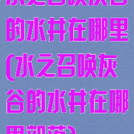 水之召唤灰谷的水井在哪里(水之召唤灰谷的水井在哪里部落)