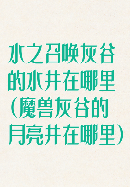 水之召唤灰谷的水井在哪里(魔兽灰谷的月亮井在哪里)