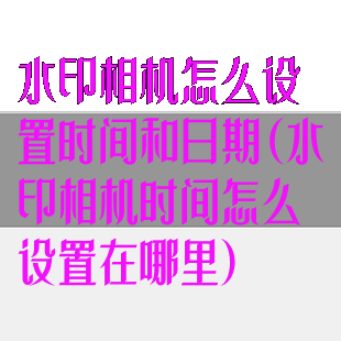水印相机怎么设置时间和日期(水印相机时间怎么设置在哪里)