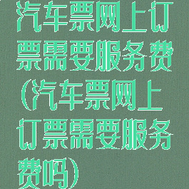 汽车票网上订票需要服务费(汽车票网上订票需要服务费吗)