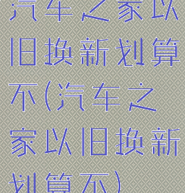 汽车之家以旧换新划算不(汽车之家以旧换新划算不)