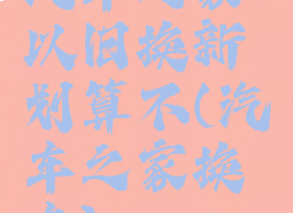 汽车之家以旧换新划算不(汽车之家换车)