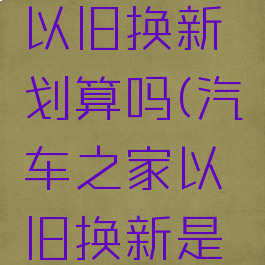 汽车之家以旧换新划算吗(汽车之家以旧换新是什么服务)