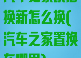 汽车之家以旧换新怎么换(汽车之家置换在哪里)