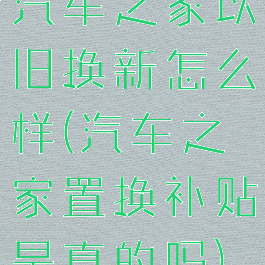 汽车之家以旧换新怎么样(汽车之家置换补贴是真的吗)