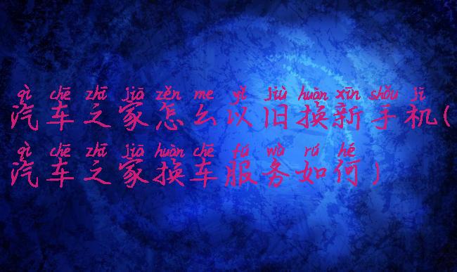 汽车之家怎么以旧换新手机(汽车之家换车服务如何)