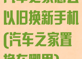 汽车之家怎么以旧换新手机(汽车之家置换在哪里)