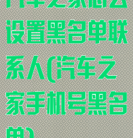汽车之家怎么设置黑名单联系人(汽车之家手机号黑名单)