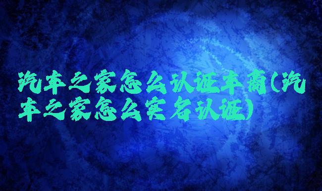 汽车之家怎么认证车商(汽车之家怎么实名认证)