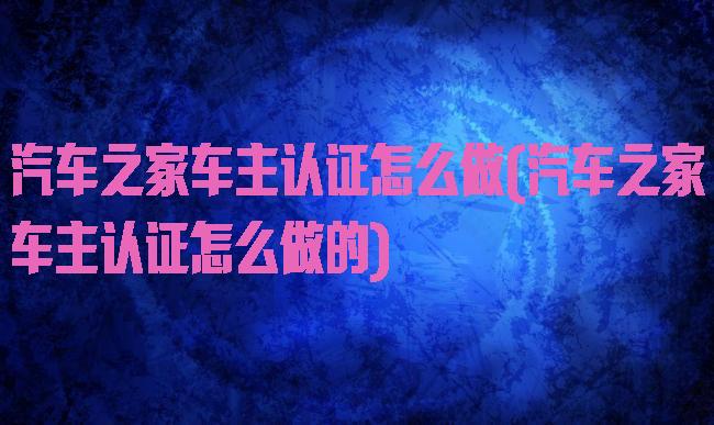 汽车之家车主认证怎么做(汽车之家车主认证怎么做的)