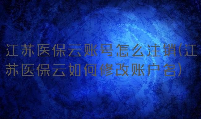 江苏医保云账号怎么注销(江苏医保云如何修改账户名)