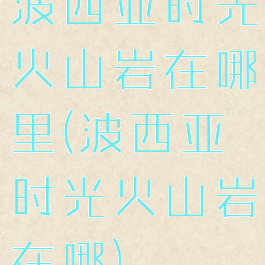 波西亚时光火山岩在哪里(波西亚时光火山岩在哪)