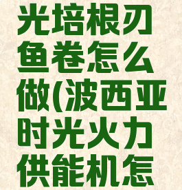 波西亚时光培根刃鱼卷怎么做(波西亚时光火力供能机怎么用)