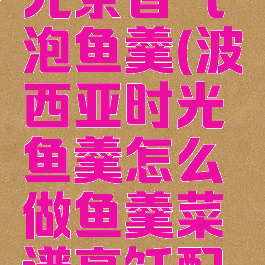 波西亚时光茶香气泡鱼羹(波西亚时光鱼羹怎么做鱼羹菜谱烹饪配方)