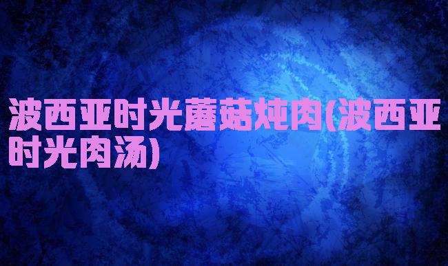 波西亚时光蘑菇炖肉(波西亚时光肉汤)