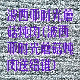波西亚时光蘑菇炖肉(波西亚时光蘑菇炖肉送给谁)