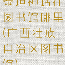 泰坦神话在图书馆哪里(广西壮族自治区图书馆)