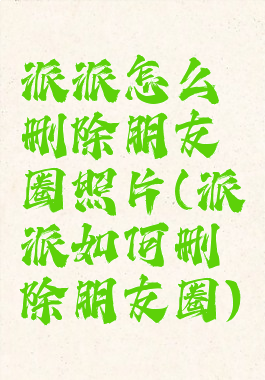 派派怎么删除朋友圈照片(派派如何删除朋友圈)