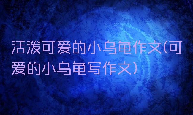 活泼可爱的小乌龟作文(可爱的小乌龟写作文)