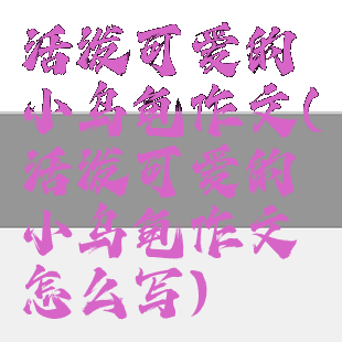 活泼可爱的小乌龟作文(活泼可爱的小乌龟作文怎么写)