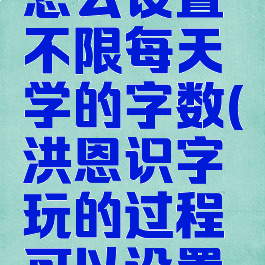 洪恩识字怎么设置不限每天学的字数(洪恩识字玩的过程可以设置调吗)