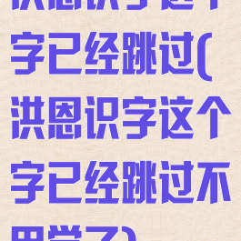 洪恩识字这个字已经跳过(洪恩识字这个字已经跳过不用学了)