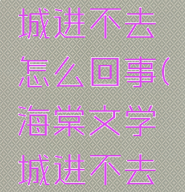 海棠文学城进不去怎么回事(海棠文学城进不去怎么办)