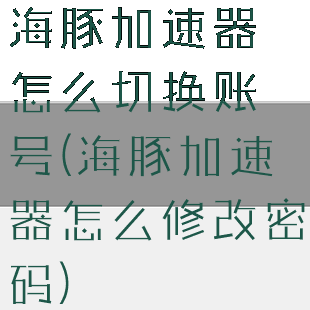 海豚加速器怎么切换账号(海豚加速器怎么修改密码)
