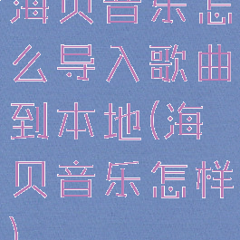 海贝音乐怎么导入歌曲到本地(海贝音乐怎样)