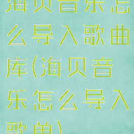 海贝音乐怎么导入歌曲库(海贝音乐怎么导入歌单)