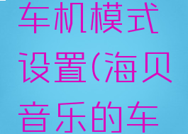 海贝音乐怎么开启车机模式设置(海贝音乐的车机模式是什么意思)
