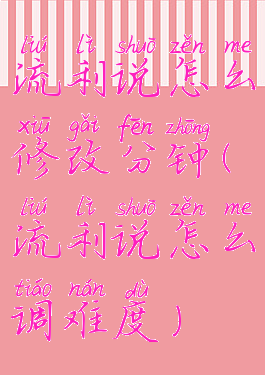 流利说怎么修改分钟(流利说怎么调难度)