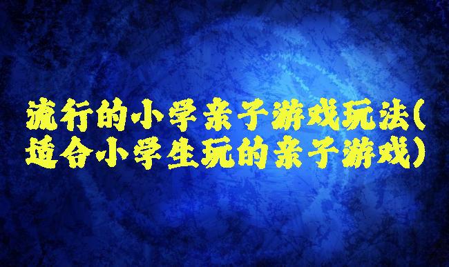 流行的小学亲子游戏玩法(适合小学生玩的亲子游戏)