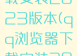 浏览器下载安装2023版本(qq浏览器下载安装2023版本)