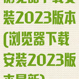 浏览器下载安装2023版本(浏览器下载安装2023版本最新)