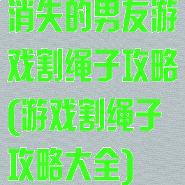 消失的男友游戏割绳子攻略(游戏割绳子攻略大全)