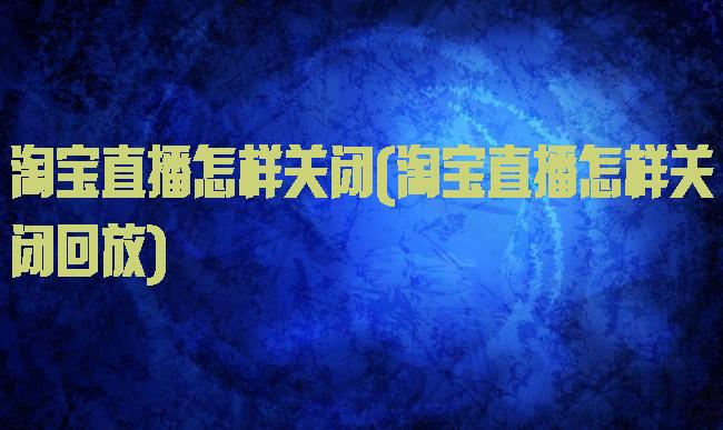 淘宝直播怎样关闭(淘宝直播怎样关闭回放)