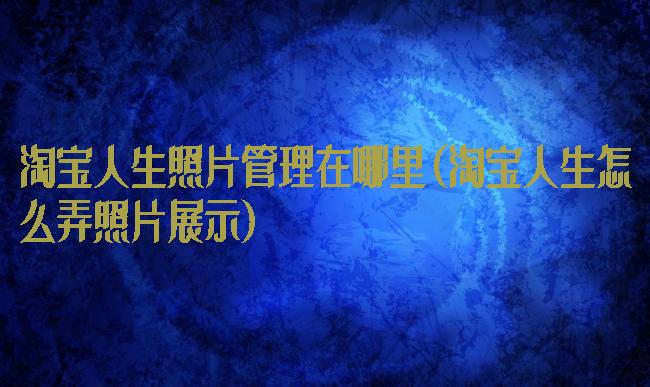 淘宝人生照片管理在哪里(淘宝人生怎么弄照片展示)