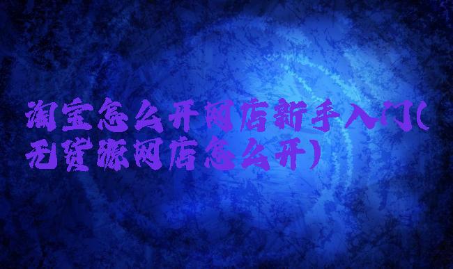 淘宝怎么开网店新手入门(无货源网店怎么开)