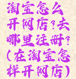 淘宝怎么开网店?去哪里注册?(在淘宝怎样开网店)