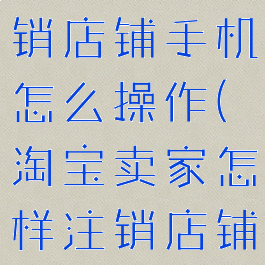 淘宝怎么注销店铺手机怎么操作(淘宝卖家怎样注销店铺手机版)