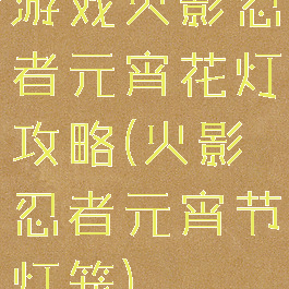游戏火影忍者元宵花灯攻略(火影忍者元宵节灯笼)