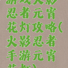 游戏火影忍者元宵花灯攻略(火影忍者手游元宵花灯)