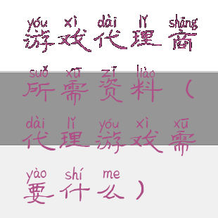 游戏代理商所需资料(代理游戏需要什么)