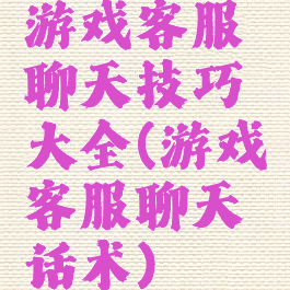 游戏客服聊天技巧大全(游戏客服聊天话术)