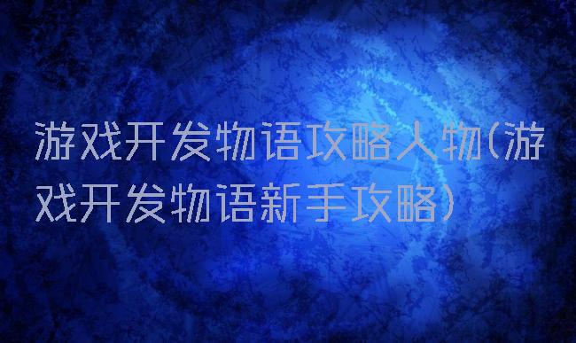 游戏开发物语攻略人物(游戏开发物语新手攻略)