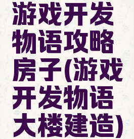 游戏开发物语攻略房子(游戏开发物语大楼建造)