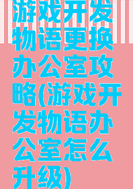 游戏开发物语更换办公室攻略(游戏开发物语办公室怎么升级)