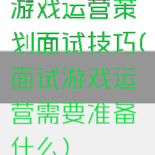 游戏运营策划面试技巧(面试游戏运营需要准备什么)