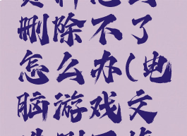 游戏里的资料怎么删除不了怎么办(电脑游戏文件删不掉怎么办)